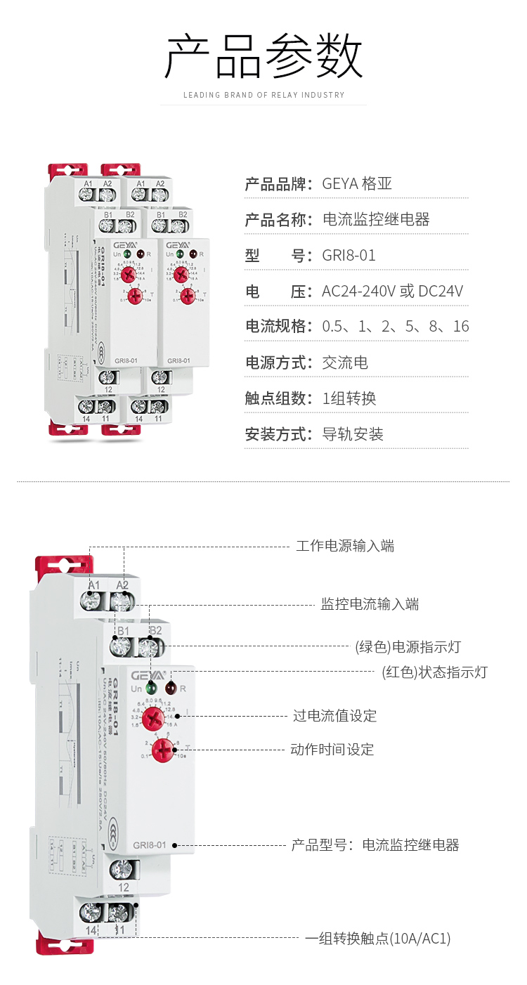 1、格亚电流监控继电器GR18-01产品参数：产品品牌：GEYA格亚，产品名称：电流监控继电器，型号：GR18-01，电压：AC/DC 12V-240V或DC24V,电源方式：交流电，触点组数：1组，安装方式：导轨安装；2、电流监控继电器功能件：工作电源输入端，监控电流输入端，（绿色）电源指示灯，（红色）状态指示灯，过电流值设定，动作时间设定，产品型号：电流监控继电器，一组转换触点（16A/AC1）