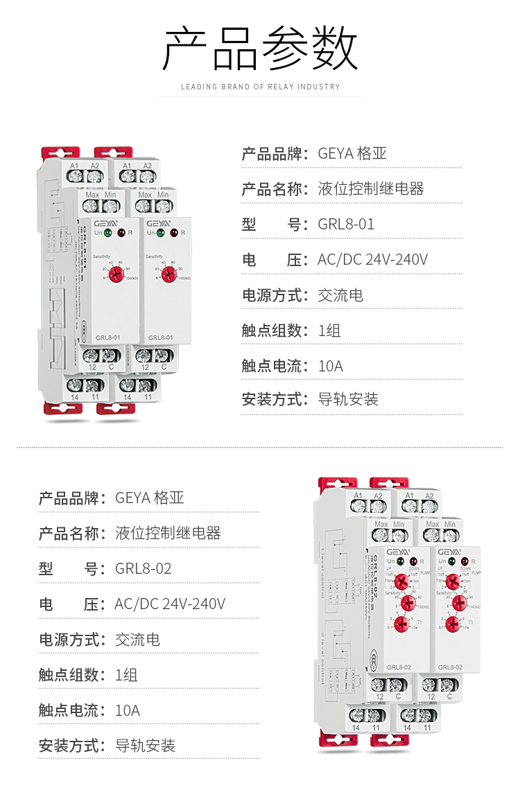 1、格亚电液位监控继电器GRL8-01产品参数：产品品牌：GEYA格亚，产品名称：液位监控继电器，型号：GRL8-01，电压：AC/DC 24V-240V,电源方式：交流电，触点组数：1组，触点电流：10A；安装方式：导轨安装；2、格亚电液位监控继电器GRL8-02产品参数：产品品牌：GEYA格亚，产品名称：液位监控继电器，型号：GRL8-02，电压：AC/DC 24V-240V,电源方式：交流电，触点组数：1组，触点电流：10A；安装方式：导轨安装；