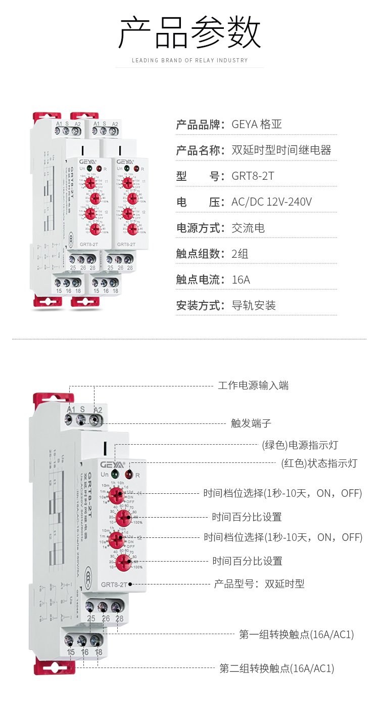 1、格亚双延时型时间继电器产品参数：产品品牌：GEYA格亚，产品名称：双延时型时间继电器，型号：GRT8-2T，电压：AC/DC 12V-240V,电源方式：交流电，触点组数：2组，触点电流：16A；安装方式：导轨安装；2、双延时型时间继电器功能件：工作电源输入端，触发端子，（绿色）电源指示灯，（红色）状态指示灯，时间档位选择（1秒-10天，ON,OFF）,时间百分比设置，时间档位选择（1秒-10天，ON,OFF），时间百分比设置，产品型号：双延时型，第一组转换触点（16A/AC1），第二组转换触点（16A/AC1）