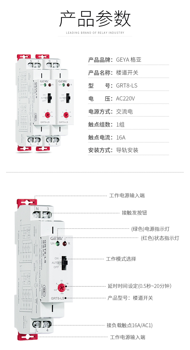 1、格亚GRT8-LS楼道开关产品参数：产品品牌：GEYA格亚，产品名称：楼道开关，型号：GRT8-LS，电压：AC220V,电源方式：交流电，触点组数：1组，触点电流：16A；安装方式：导轨安装；2、GRT8-LS楼道开关功能件：工作电源输入端，接触发按钮，（绿色）电源指示灯，（红色）状态指示灯，工作模式选择，延时时间设定（0.5秒-20分钟），产品型号：楼道开关，工作电源输入端；