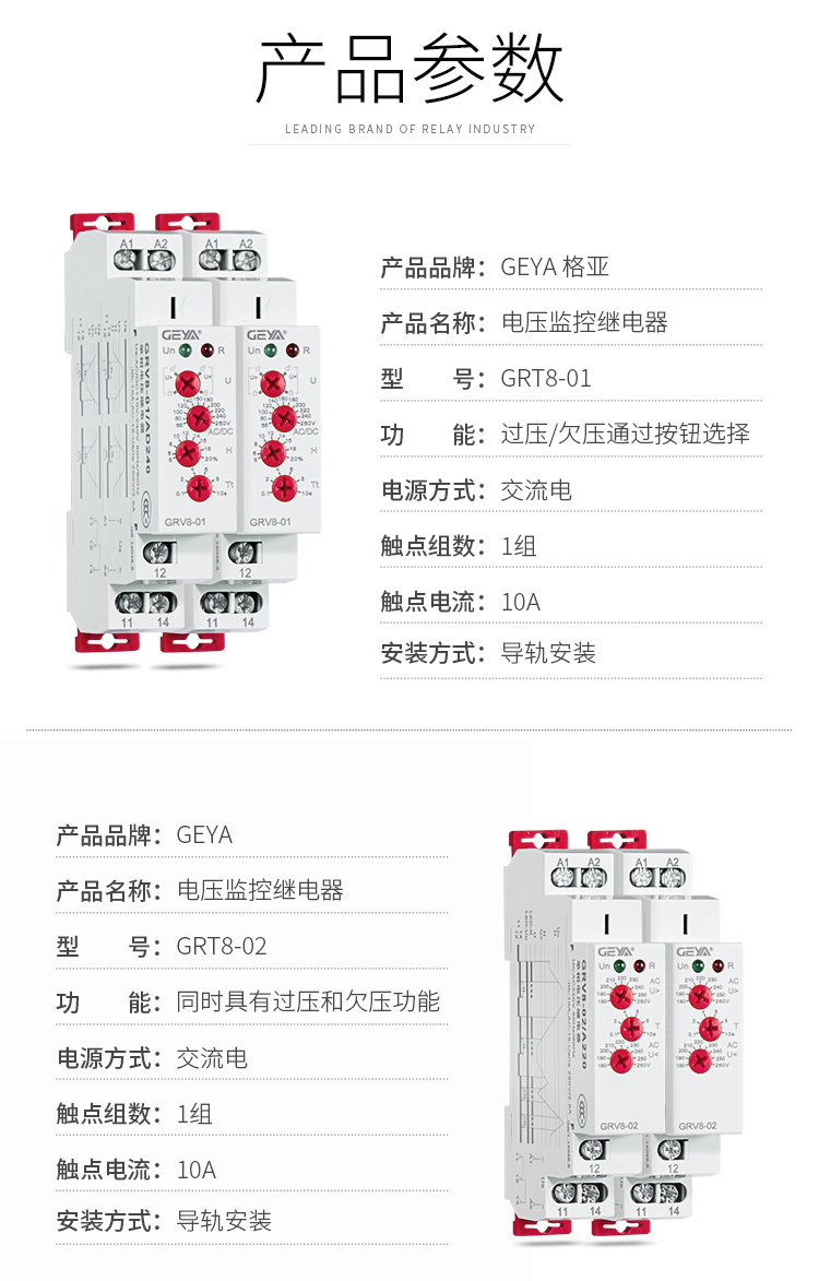 1、格亚GRV8电压监控继电器产品参数：产品品牌：GEYA格亚，产品名称：电压监控继电器，型号：GRT8-01，功能：过压/欠压通过按钮选择,电源方式：交流电，触点组数：1组，触点电流：10A；安装方式：导轨安装；2、格亚GRV8电压监控继电器产品参数：产品品牌：GEYA格亚，产品名称：电压监控继电器，型号：GRT8-02，功能：同时具有过压和欠压功能,电源方式：交流电，触点组数：1组，触点电流：10A；安装方式：导轨安装；