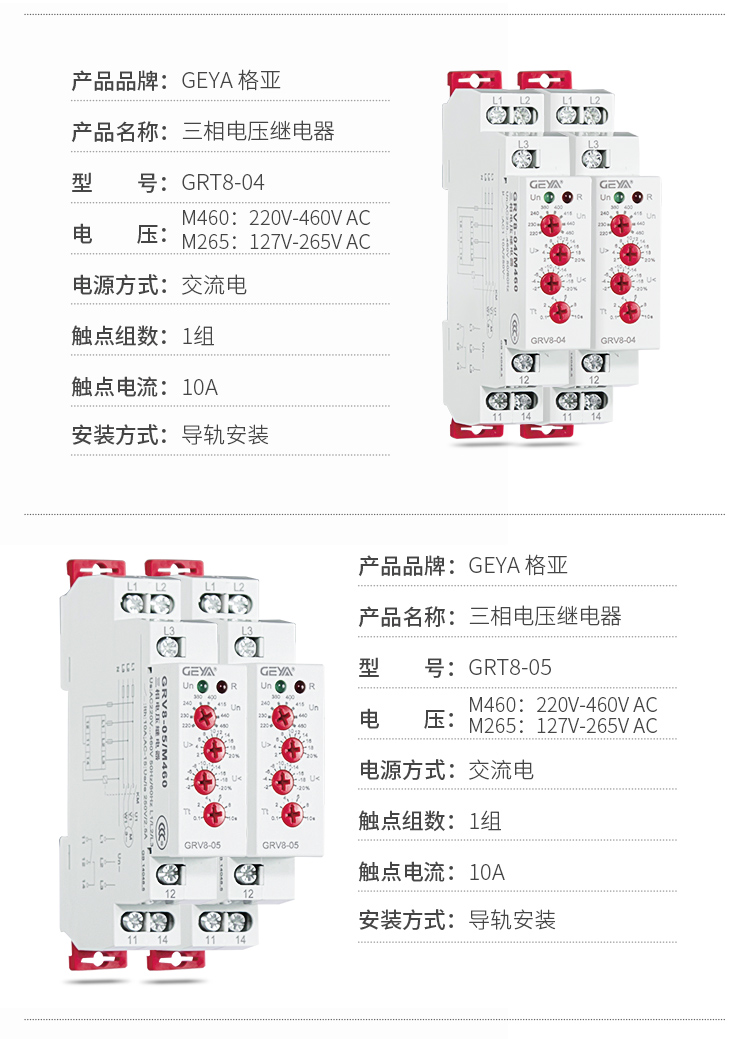 2、GRV8三相电压监控继电器产品参数：产品品牌：GEYA格亚，产品名称：三相电压继电器，型号：GRT8-04，电压：M460：220V-460V AC；M265:127V-265V AC,电源方式：交流电，触点组数：1组，触点电流：10A，安装方式：导轨安装；3、GRV8三相电压监控继电器产品参数：产品品牌：GEYA格亚，产品名称：三相电压继电器，型号：GRT8-05，电压：M460：220V-460V AC；M265:127V-265V AC,电源方式：交流电，触点组数：1组，触点电流：10A，安装方式：导轨安装