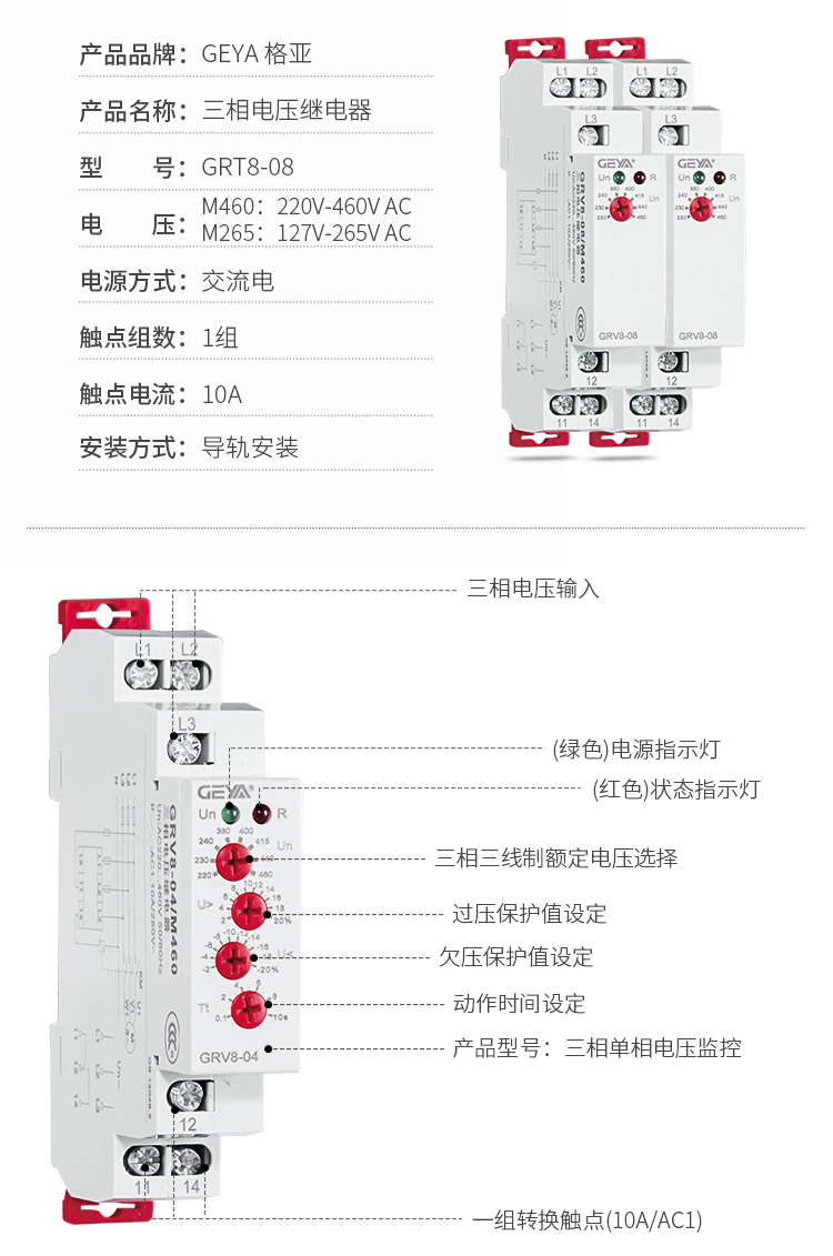 6、GRV8三相电压监控继电器产品参数：产品品牌：GEYA格亚，产品名称：三相电压继电器，型号：GRT8-08，电压：M460：220V-460V AC；M265:127V-265V AC,电源方式：交流电，触点组数：1组，触点电流：10A，安装方式：导轨安装；2、GRV8三相电压监控继电器功能件：三相电压输入，（绿色）电源指示灯，（红色）状态指示灯，三相三线制额定电压选择，过压保护值设定，欠压保护值设定，动作时间设定，产品型号：三相单相电压监控，一组转换触点（16A/AC1）